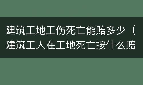 建筑工地工伤死亡能赔多少（建筑工人在工地死亡按什么赔偿标准）