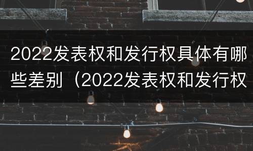 2022发表权和发行权具体有哪些差别（2022发表权和发行权具体有哪些差别呢）