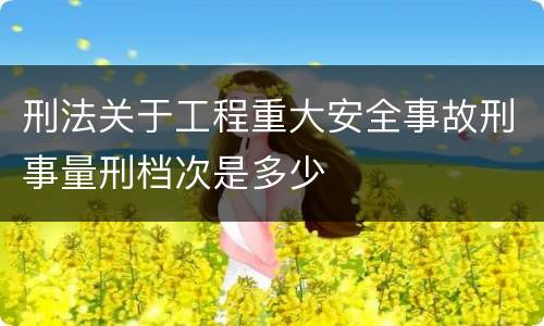 刑法关于工程重大安全事故刑事量刑档次是多少