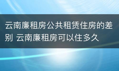 云南廉租房公共租赁住房的差别 云南廉租房可以住多久