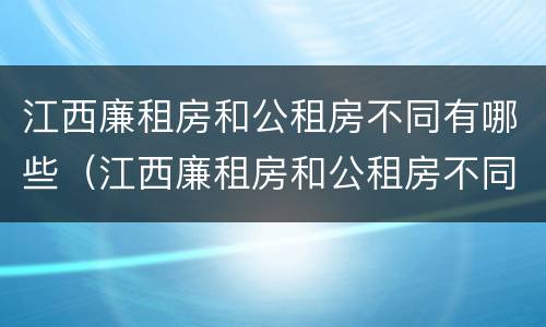 江西廉租房和公租房不同有哪些（江西廉租房和公租房不同有哪些地方）