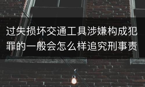 过失损坏交通工具涉嫌构成犯罪的一般会怎么样追究刑事责任
