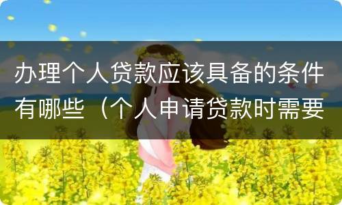 办理个人贷款应该具备的条件有哪些（个人申请贷款时需要什么条件?）