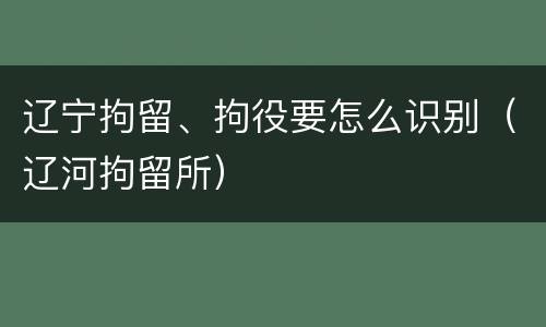 辽宁拘留、拘役要怎么识别（辽河拘留所）