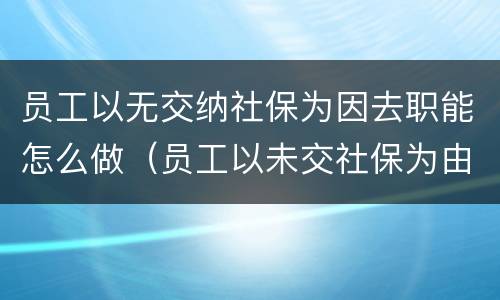员工以无交纳社保为因去职能怎么做（员工以未交社保为由提起劳动仲裁）