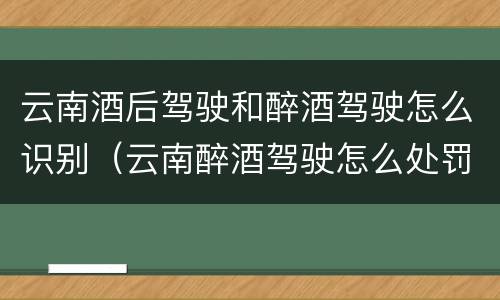 云南酒后驾驶和醉酒驾驶怎么识别（云南醉酒驾驶怎么处罚）