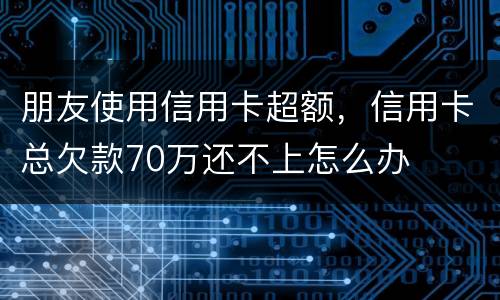 朋友使用信用卡超额，信用卡总欠款70万还不上怎么办