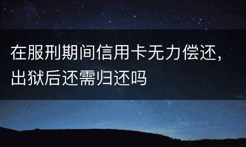 在服刑期间信用卡无力偿还，出狱后还需归还吗