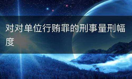 对对单位行贿罪的刑事量刑幅度