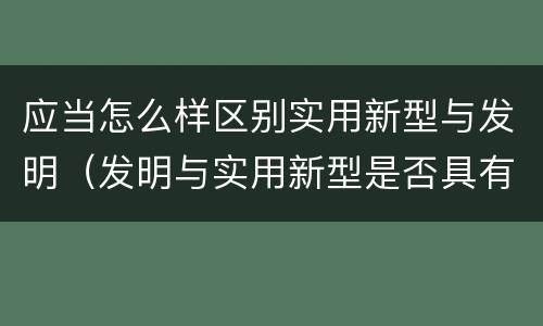 应当怎么样区别实用新型与发明（发明与实用新型是否具有实用性）