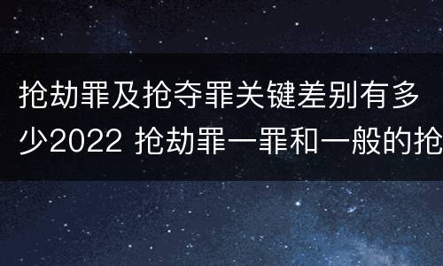 抢劫罪及抢夺罪关键差别有多少2022 抢劫罪一罪和一般的抢劫罪