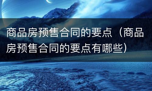 商品房预售合同的要点（商品房预售合同的要点有哪些）