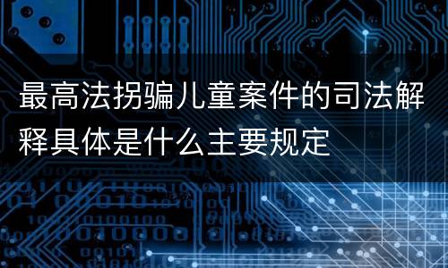 最高法拐骗儿童案件的司法解释具体是什么主要规定