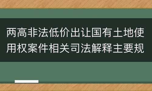 两高非法低价出让国有土地使用权案件相关司法解释主要规定都有哪些