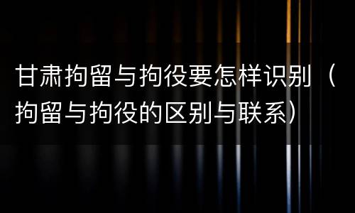 甘肃拘留与拘役要怎样识别（拘留与拘役的区别与联系）