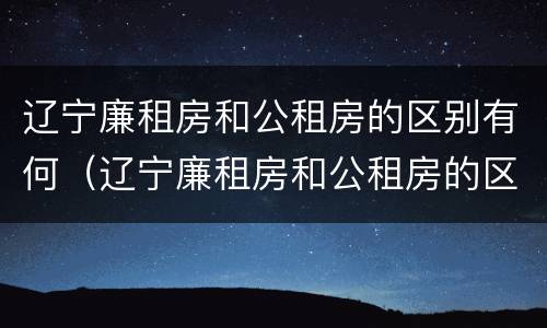 辽宁廉租房和公租房的区别有何（辽宁廉租房和公租房的区别有何联系）
