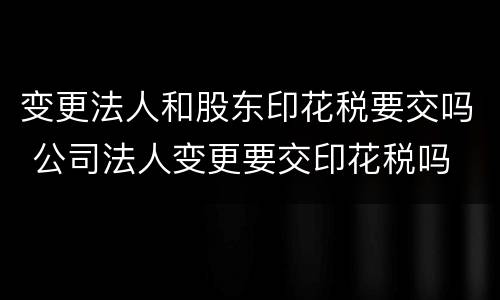 变更法人和股东印花税要交吗 公司法人变更要交印花税吗