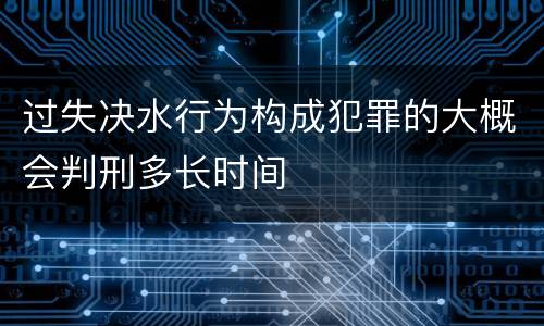 过失决水行为构成犯罪的大概会判刑多长时间