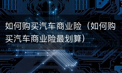 如何购买汽车商业险（如何购买汽车商业险最划算）