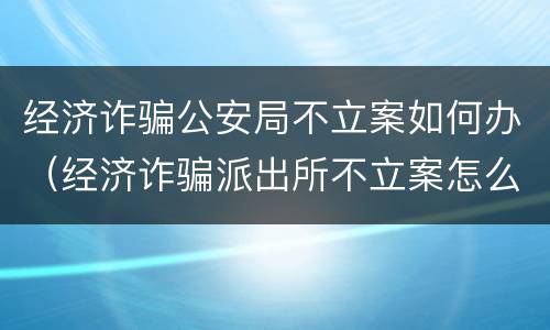 经济诈骗公安局不立案如何办（经济诈骗派出所不立案怎么办）
