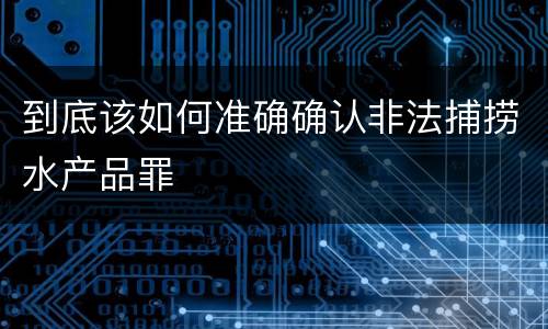 到底该如何准确确认非法捕捞水产品罪