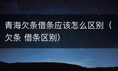 青海欠条借条应该怎么区别（欠条 借条区别）