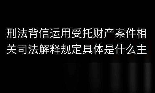 刑法背信运用受托财产案件相关司法解释规定具体是什么主要内容