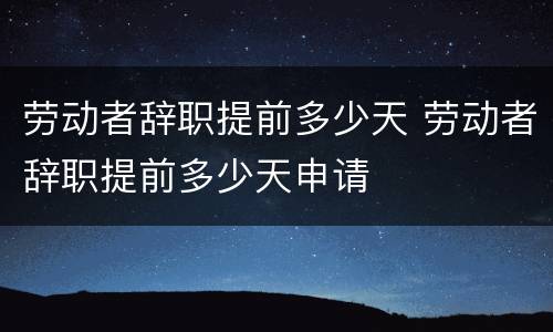 劳动者辞职提前多少天 劳动者辞职提前多少天申请