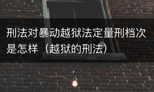 刑法对暴动越狱法定量刑档次是怎样（越狱的刑法）