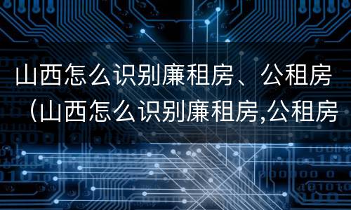 山西怎么识别廉租房、公租房（山西怎么识别廉租房,公租房的真假）