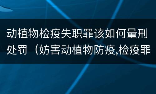 动植物检疫失职罪该如何量刑处罚（妨害动植物防疫,检疫罪情节严重认定）