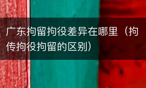 广东拘留拘役差异在哪里（拘传拘役拘留的区别）