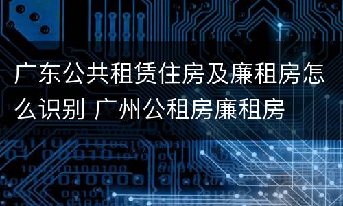 广东公共租赁住房及廉租房怎么识别 广州公租房廉租房