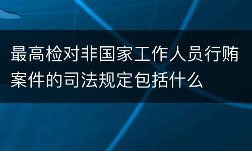 最高检对非国家工作人员行贿案件的司法规定包括什么