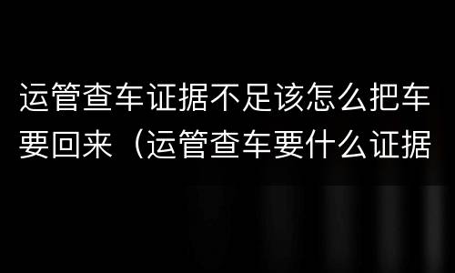 运管查车证据不足该怎么把车要回来（运管查车要什么证据）