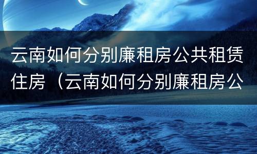 云南如何分别廉租房公共租赁住房（云南如何分别廉租房公共租赁住房和住宅）