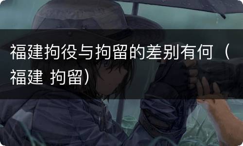 福建拘役与拘留的差别有何（福建 拘留）