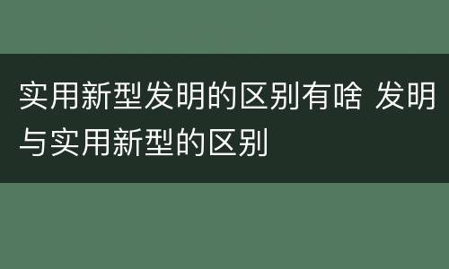 实用新型发明的区别有啥 发明与实用新型的区别