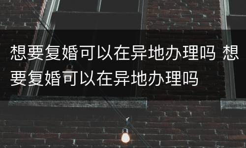 想要复婚可以在异地办理吗 想要复婚可以在异地办理吗