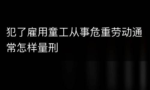 犯了雇用童工从事危重劳动通常怎样量刑
