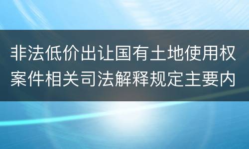 非法低价出让国有土地使用权案件相关司法解释规定主要内容包括什么