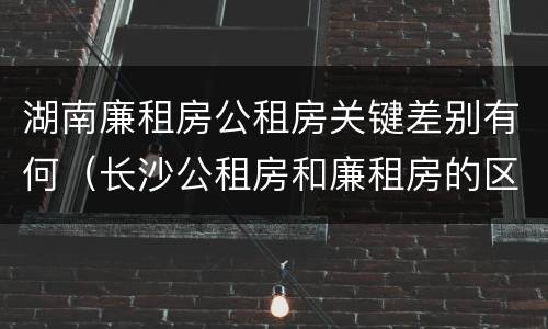 湖南廉租房公租房关键差别有何（长沙公租房和廉租房的区别）