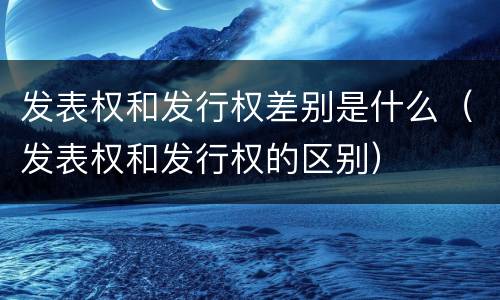 发表权和发行权差别是什么（发表权和发行权的区别）