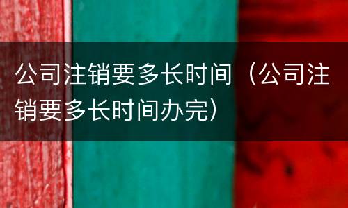 公司注销要多长时间（公司注销要多长时间办完）