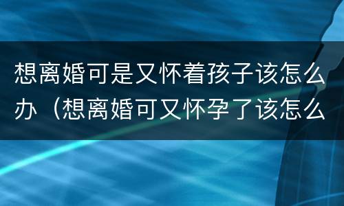 想离婚可是又怀着孩子该怎么办（想离婚可又怀孕了该怎么办）