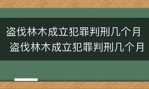 盗伐林木成立犯罪判刑几个月 盗伐林木成立犯罪判刑几个月了