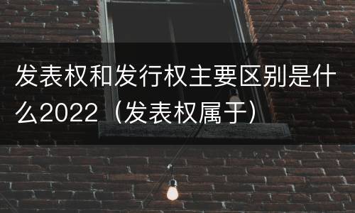 发表权和发行权主要区别是什么2022（发表权属于）