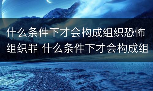 什么条件下才会构成组织恐怖组织罪 什么条件下才会构成组织恐怖组织罪