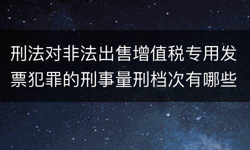 刑法对非法出售增值税专用发票犯罪的刑事量刑档次有哪些