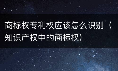 商标权专利权应该怎么识别（知识产权中的商标权）